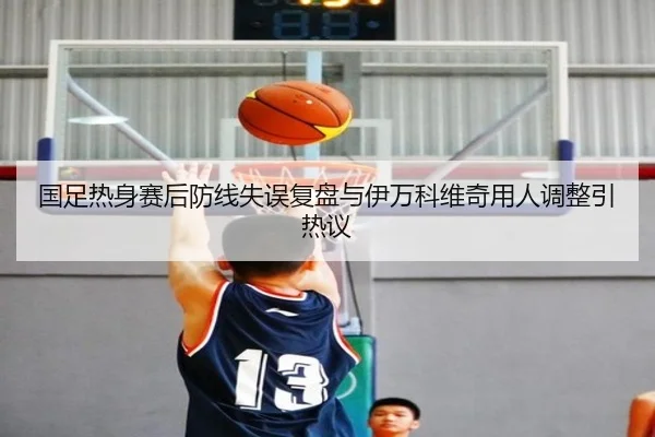 国足热身赛后防线失误复盘与伊万科维奇用人调整引热议